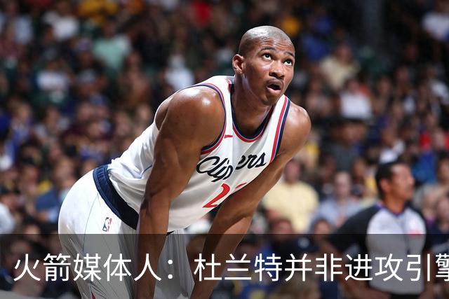 火箭媒体人：杜兰特并非进攻引擎 而申京具备成为争冠核心潜力